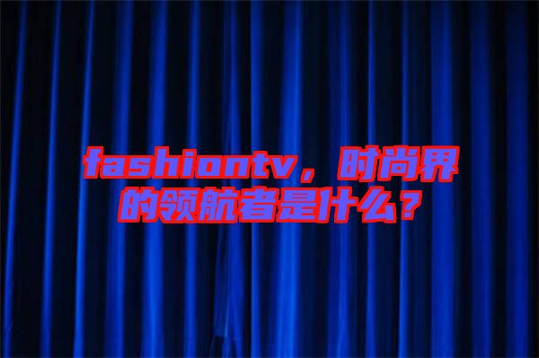 fashiontv，時(shí)尚界的領(lǐng)航者是什么？