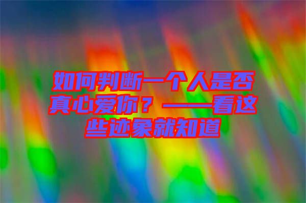 如何判斷一個人是否真心愛你？——看這些跡象就知道