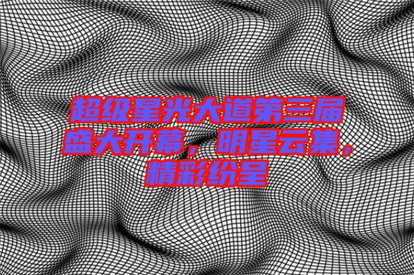 超級星光大道第三屆盛大開幕，明星云集，精彩紛呈