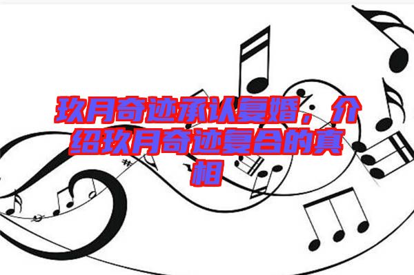 玖月奇跡承認復婚，介紹玖月奇跡復合的真相