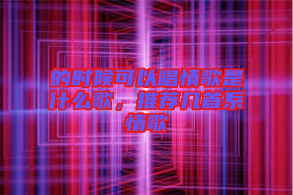 的時候可以唱情歌是什么歌，推薦幾首系情歌