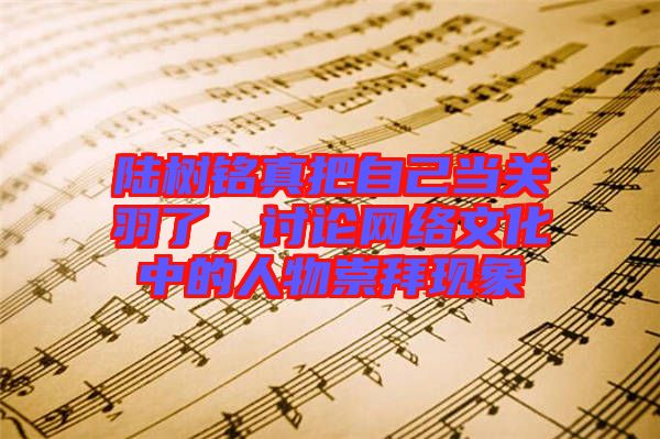 陸樹(shù)銘真把自己當(dāng)關(guān)羽了，討論網(wǎng)絡(luò)文化中的人物崇拜現(xiàn)象