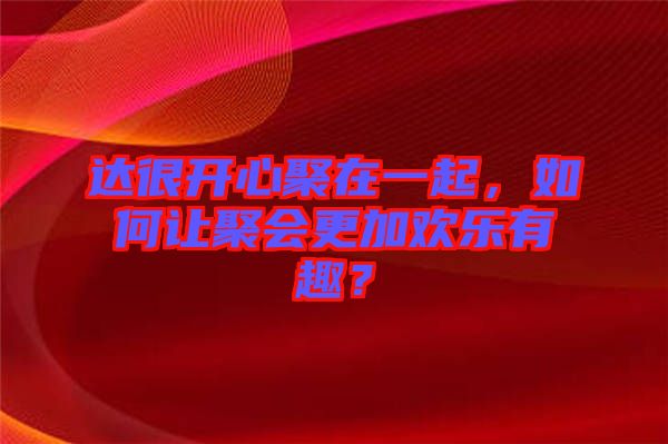 達(dá)很開心聚在一起，如何讓聚會(huì)更加歡樂有趣？