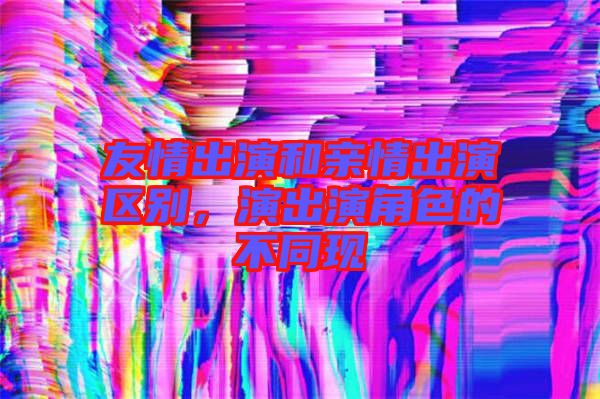 友情出演和親情出演區(qū)別，演出演角色的不同現(xiàn)