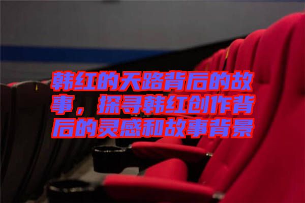 韓紅的天路背后的故事，探尋韓紅創(chuàng)作背后的靈感和故事背景