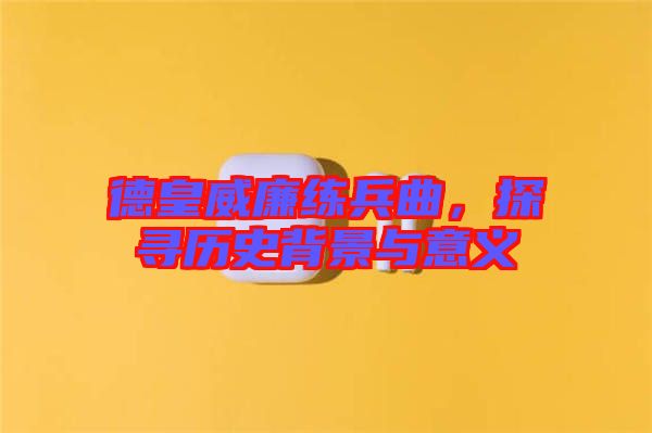 德皇威廉練兵曲，探尋歷史背景與意義