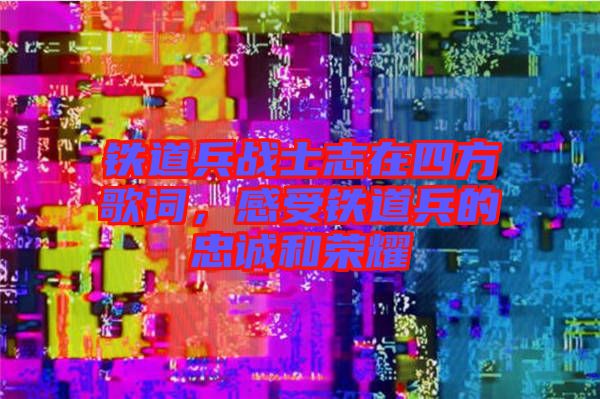 鐵道兵戰(zhàn)士志在四方歌詞，感受鐵道兵的忠誠(chéng)和榮耀