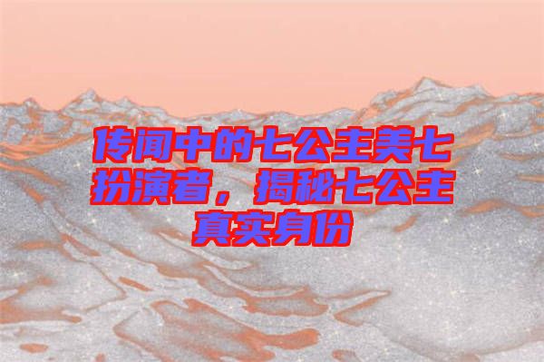 傳聞中的七公主美七扮演者，揭秘七公主真實(shí)身份
