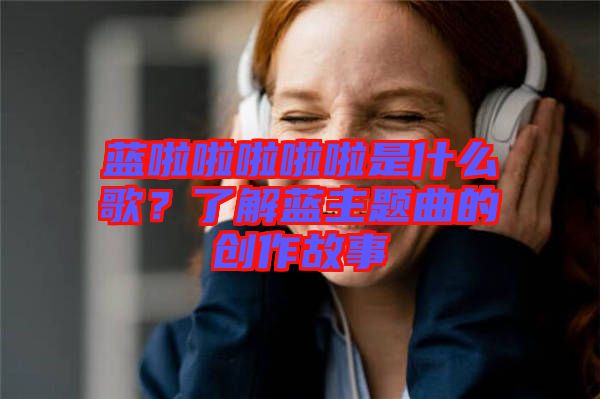 藍(lán)啦啦啦啦啦是什么歌？了解藍(lán)主題曲的創(chuàng)作故事