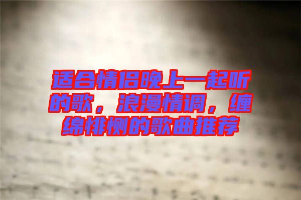 適合情侶晚上一起聽的歌，浪漫情調(diào)，纏綿悱惻的歌曲推薦