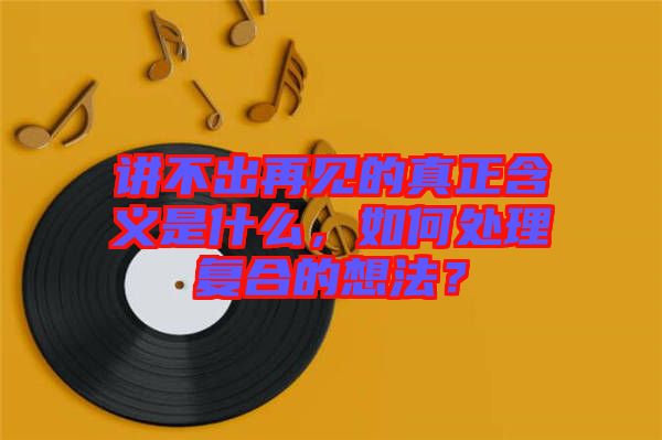 講不出再見(jiàn)的真正含義是什么，如何處理復(fù)合的想法？