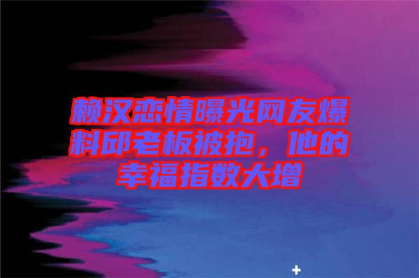 賴漢戀情曝光網(wǎng)友爆料邱老板被抱，他的幸福指數(shù)大增