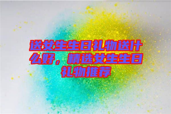 送女生生日禮物送什么好，精選女生生日禮物推薦