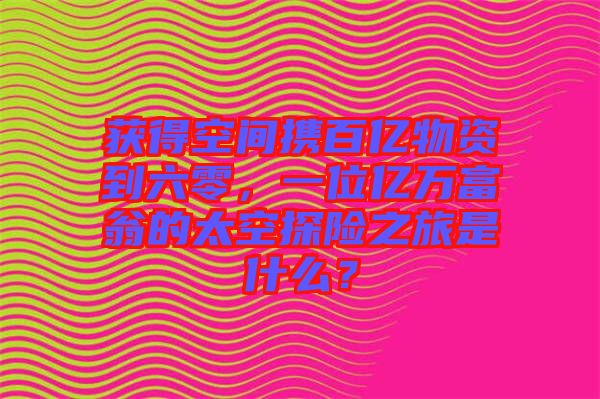 獲得空間攜百億物資到六零，一位億萬富翁的太空探險之旅是什么？