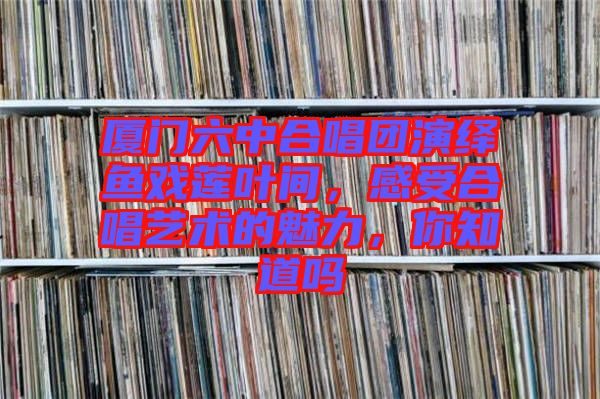 廈門六中合唱團(tuán)演繹魚戲蓮葉間，感受合唱藝術(shù)的魅力，你知道嗎