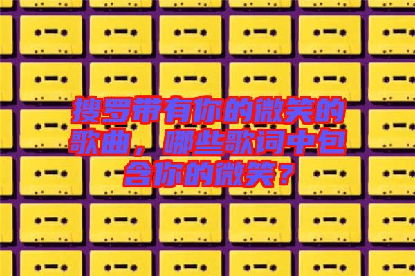 搜羅帶有你的微笑的歌曲，哪些歌詞中包含你的微笑？