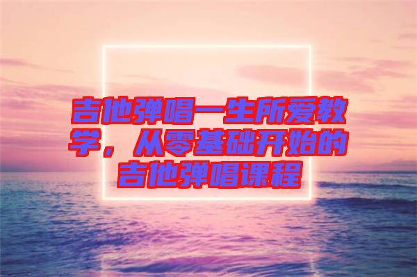 吉他彈唱一生所愛(ài)教學(xué)，從零基礎(chǔ)開始的吉他彈唱課程