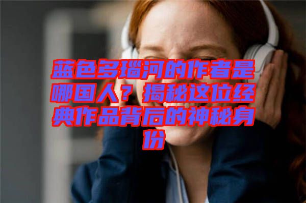 藍(lán)色多瑙河的作者是哪國(guó)人？揭秘這位經(jīng)典作品背后的神秘身份