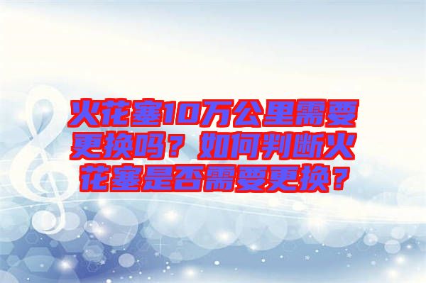 火花塞10萬公里需要更換嗎？如何判斷火花塞是否需要更換？