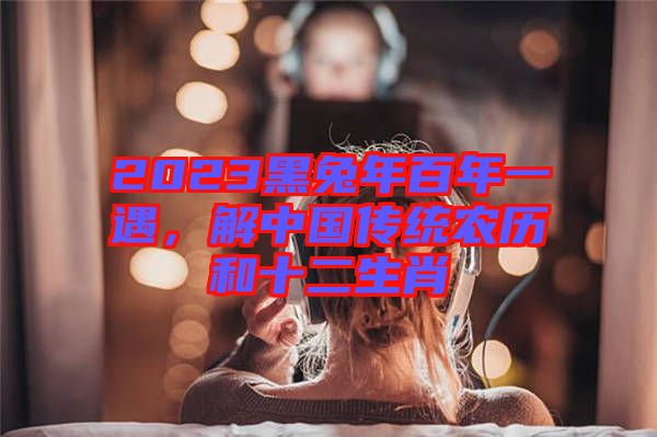 2023黑兔年百年一遇，解中國傳統(tǒng)農(nóng)歷和十二生肖