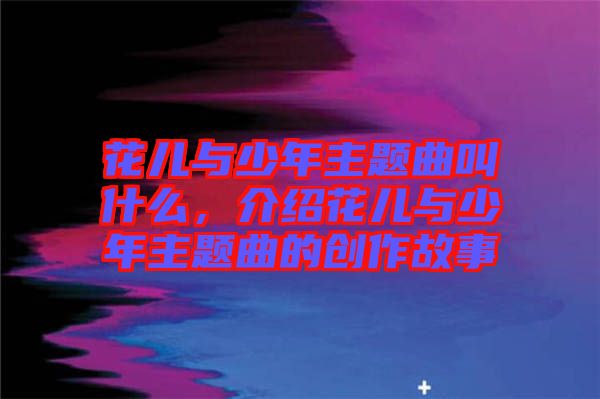 花兒與少年主題曲叫什么，介紹花兒與少年主題曲的創(chuàng)作故事