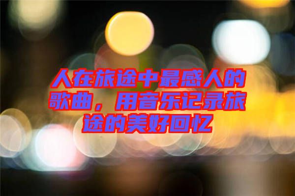人在旅途中最感人的歌曲，用音樂記錄旅途的美好回憶