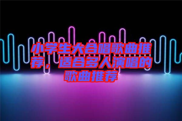 小學(xué)生大合唱歌曲推薦，適合多人演唱的歌曲推薦