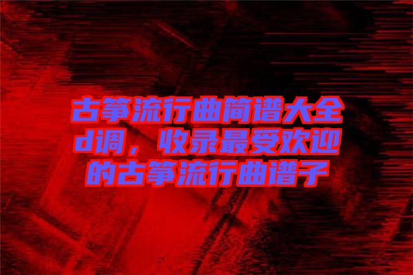 古箏流行曲簡譜大全d調，收錄最受歡迎的古箏流行曲譜子