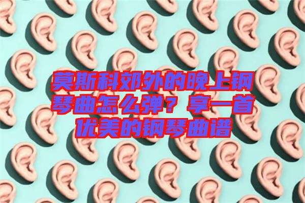 莫斯科郊外的晚上鋼琴曲怎么彈？享一首優(yōu)美的鋼琴曲譜