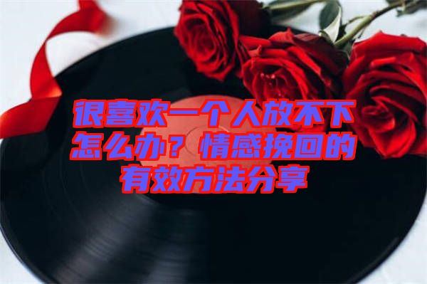 很喜歡一個人放不下怎么辦？情感挽回的有效方法分享