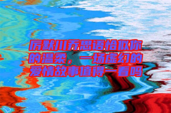厲默川喬思語恰似你的溫柔，一場虛幻的愛情故事值得一看嗎