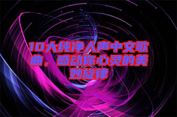 10大純凈人聲中文歌曲，感動你心靈的美妙旋律