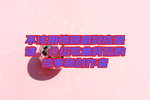不該用情原唱到底是誰，介紹歌曲背后的故事和創(chuàng)作者