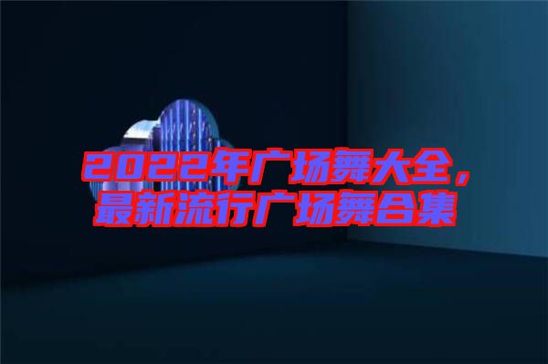 2022年廣場舞大全，最新流行廣場舞合集