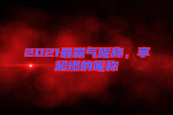 2021最霸氣昵稱，享超燃的昵稱