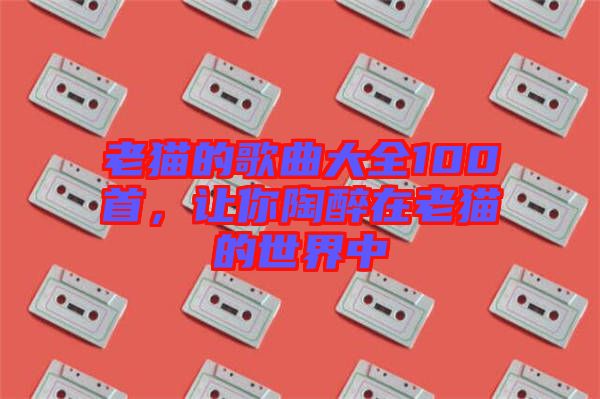 老貓的歌曲大全100首，讓你陶醉在老貓的世界中