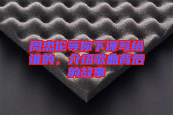 周杰倫等你下課寫給誰的，介紹歌曲背后的故事