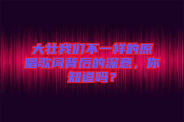 大壯我們不一樣的原唱歌詞背后的深意，你知道嗎？