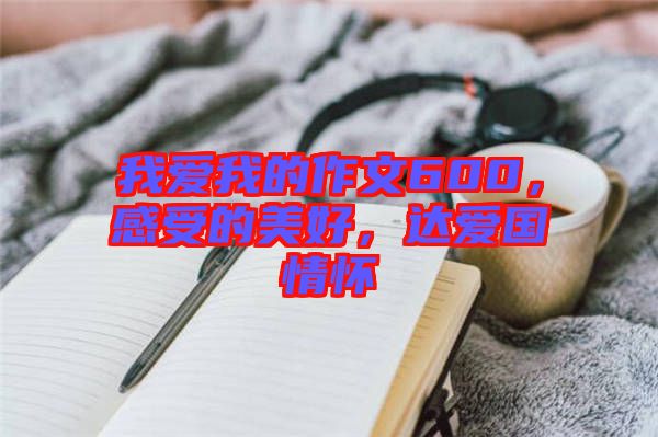 我愛我的作文600，感受的美好，達(dá)愛國(guó)情懷