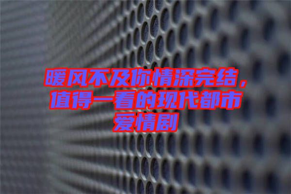 暖風(fēng)不及你情深完結(jié)，值得一看的現(xiàn)代都市愛情劇