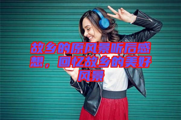 故鄉(xiāng)的原風(fēng)景聽后感想，回憶故鄉(xiāng)的美好風(fēng)景