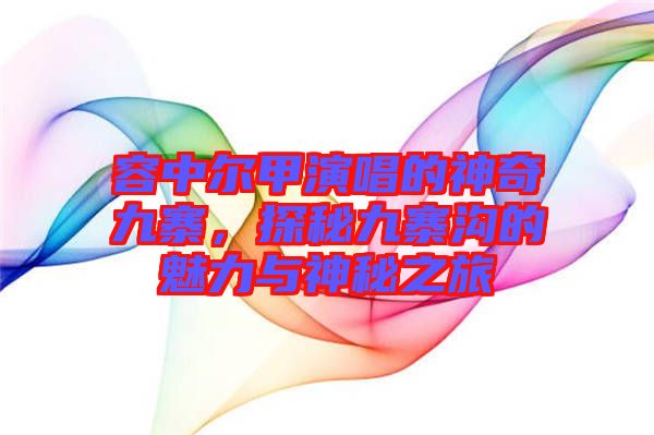 容中爾甲演唱的神奇九寨，探秘九寨溝的魅力與神秘之旅
