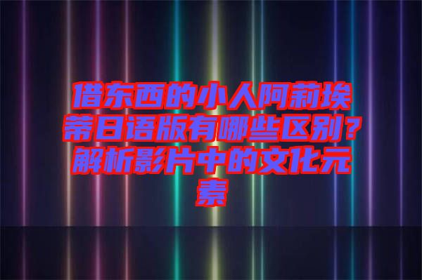 借東西的小人阿莉埃蒂日語(yǔ)版有哪些區(qū)別？解析影片中的文化元素