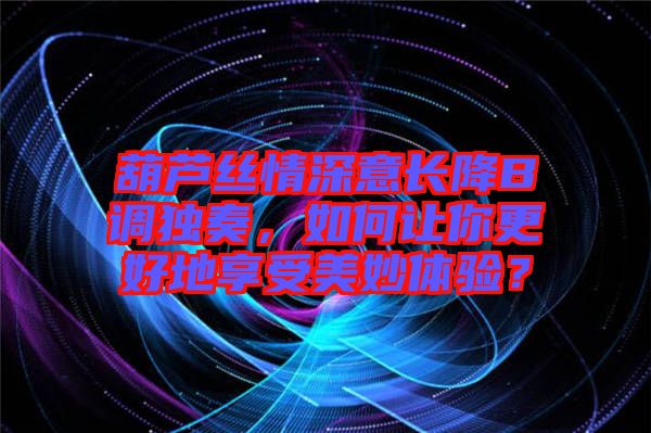 葫蘆絲情深意長降B調(diào)獨奏，如何讓你更好地享受美妙體驗？