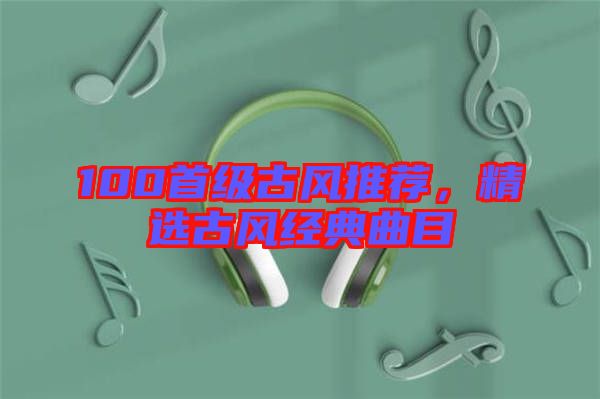 100首級古風(fēng)推薦，精選古風(fēng)經(jīng)典曲目