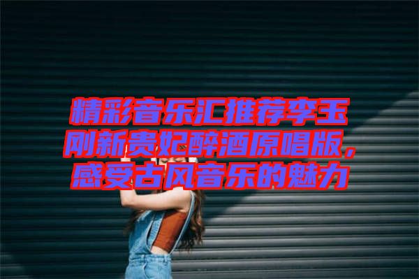 精彩音樂(lè)匯推薦李玉剛新貴妃醉酒原唱版，感受古風(fēng)音樂(lè)的魅力