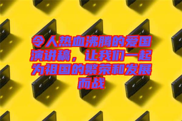令人熱血沸騰的愛國演講稿，讓我們一起為祖國的繁榮和發(fā)展而戰(zhàn)