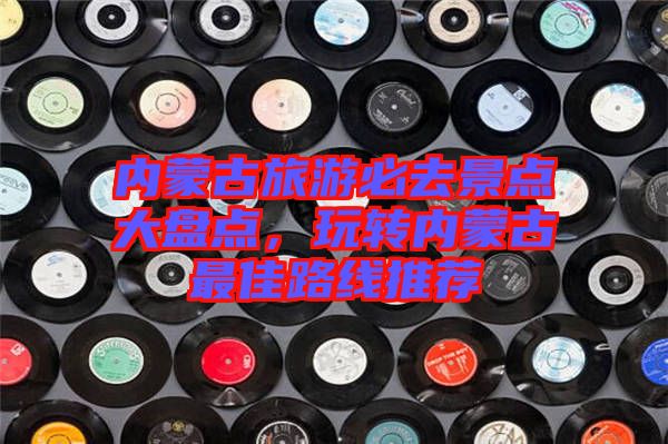內(nèi)蒙古旅游必去景點(diǎn)大盤點(diǎn)，玩轉(zhuǎn)內(nèi)蒙古最佳路線推薦