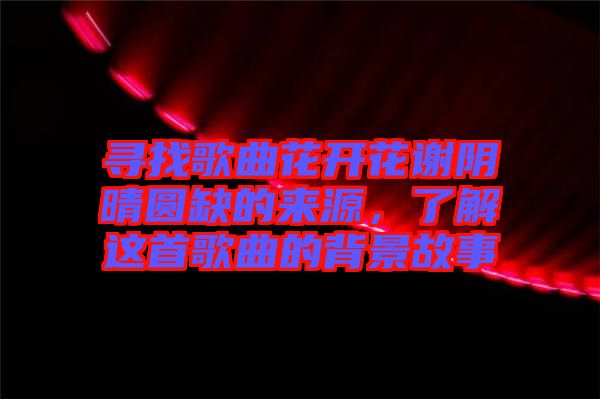 尋找歌曲花開花謝陰晴圓缺的來源，了解這首歌曲的背景故事