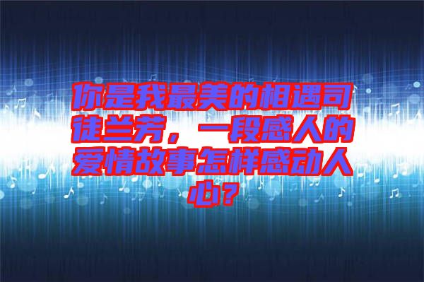你是我最美的相遇司徒蘭芳，一段感人的愛情故事怎樣感動人心？